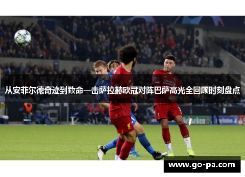 从安菲尔德奇迹到致命一击萨拉赫欧冠对阵巴萨高光全回顾时刻盘点