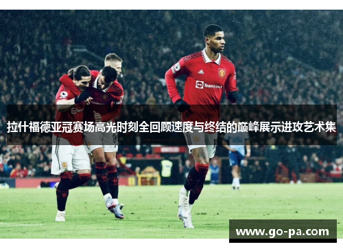 拉什福德亚冠赛场高光时刻全回顾速度与终结的巅峰展示进攻艺术集