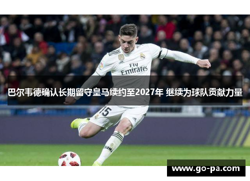 巴尔韦德确认长期留守皇马续约至2027年 继续为球队贡献力量