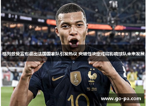 格列兹曼宣布退出法国国家队引发热议 突破性决定或将影响球队未来发展