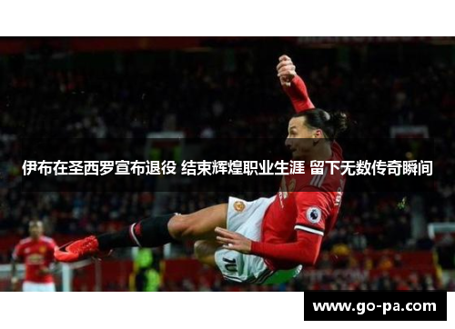 伊布在圣西罗宣布退役 结束辉煌职业生涯 留下无数传奇瞬间
