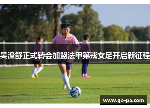 吴澄舒正式转会加盟法甲第戎女足开启新征程 吴澄舒正式转会加盟法甲第戎女足开启新征程