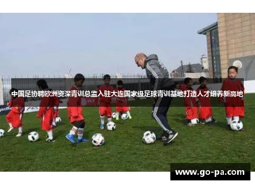 中国足协聘欧洲资深青训总监入驻大连国家级足球青训基地打造人才培养新高地 中国足协聘欧洲资深青训总监入驻大连国家级足球青训基地打造人才培养新高地