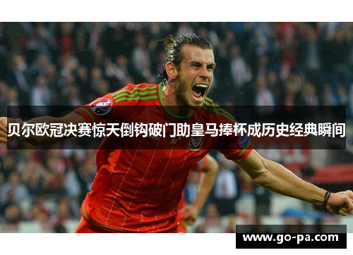贝尔欧冠决赛惊天倒钩破门助皇马捧杯成历史经典瞬间